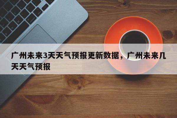 广州未来3天天气预报更新数据，广州未来几天天气预报