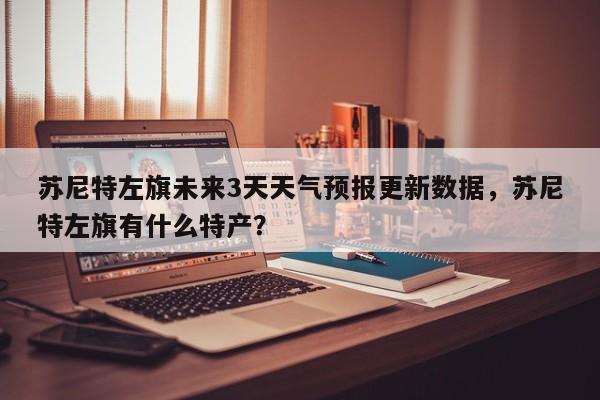 苏尼特左旗未来3天天气预报更新数据，苏尼特左旗有什么特产？