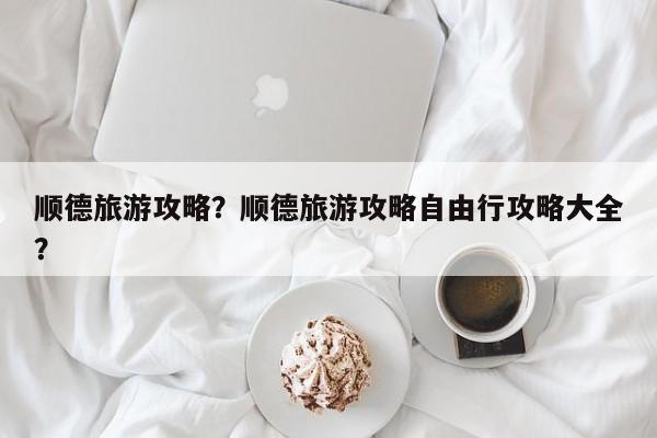 顺德旅游攻略？顺德旅游攻略自由行攻略大全？