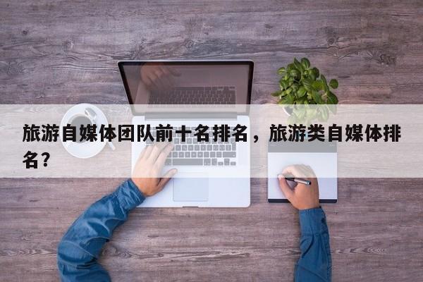 旅游自媒体团队前十名排名，旅游类自媒体排名？