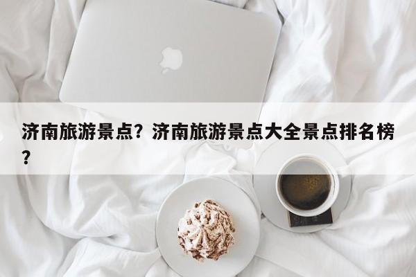 济南旅游景点？济南旅游景点大全景点排名榜？