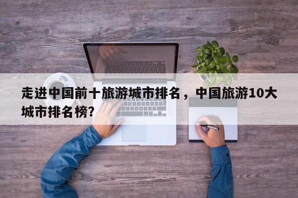 走进中国前十旅游城市排名，中国旅游10大城市排名榜？