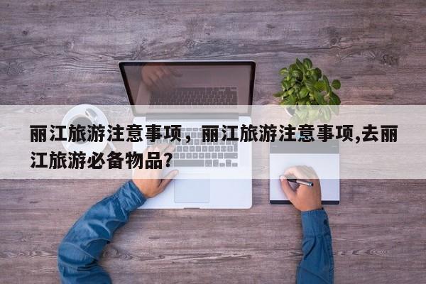 丽江旅游注意事项，丽江旅游注意事项,去丽江旅游必备物品？