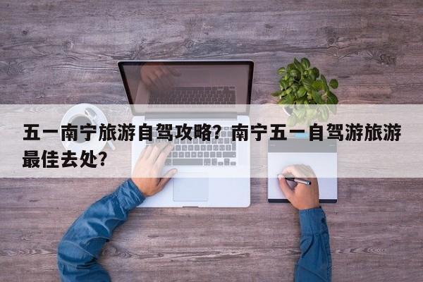 五一南宁旅游自驾攻略？南宁五一自驾游旅游最佳去处？