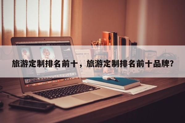 旅游定制排名前十，旅游定制排名前十品牌？
