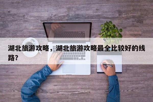 湖北旅游攻略，湖北旅游攻略最全比较好的线路？