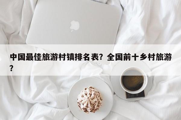 中国最佳旅游村镇排名表？全国前十乡村旅游？