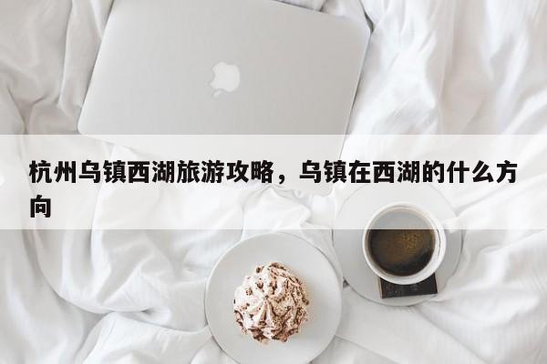 杭州乌镇西湖旅游攻略，乌镇在西湖的什么方向