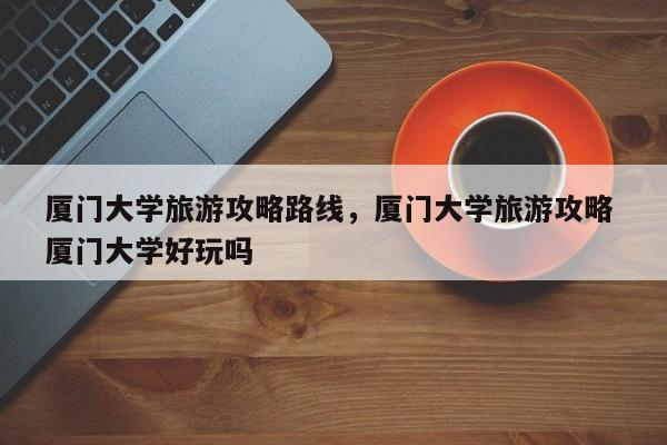 厦门大学旅游攻略路线，厦门大学旅游攻略 厦门大学好玩吗