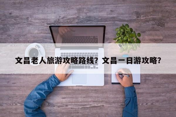 文昌老人旅游攻略路线？文昌一日游攻略？