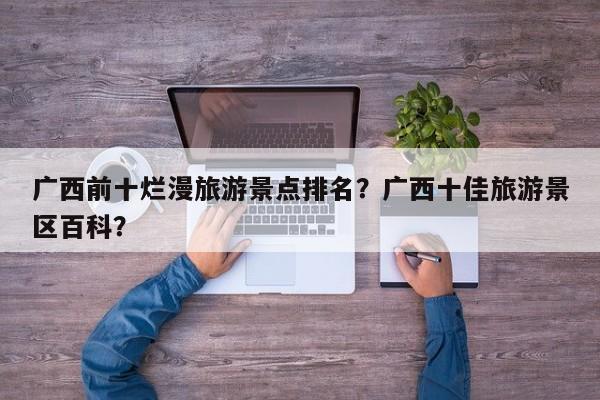 广西前十烂漫旅游景点排名？广西十佳旅游景区百科？
