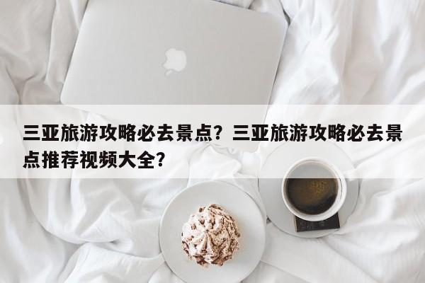 三亚旅游攻略必去景点？三亚旅游攻略必去景点推荐视频大全？