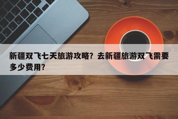 新疆双飞七天旅游攻略？去新疆旅游双飞需要多少费用？