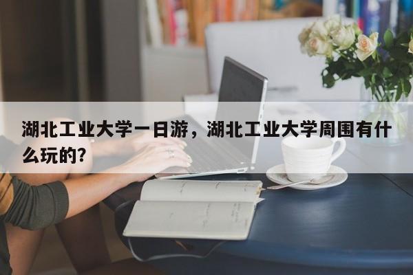 湖北工业大学一日游，湖北工业大学周围有什么玩的？