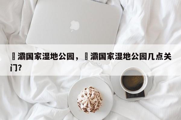 浐灞国家湿地公园，浐灞国家湿地公园几点关门？