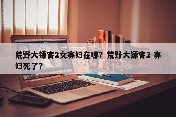 荒野大镖客2女寡妇在哪？荒野大镖客2 寡妇死了？