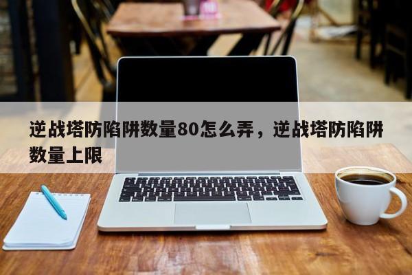 逆战塔防陷阱数量80怎么弄，逆战塔防陷阱数量上限