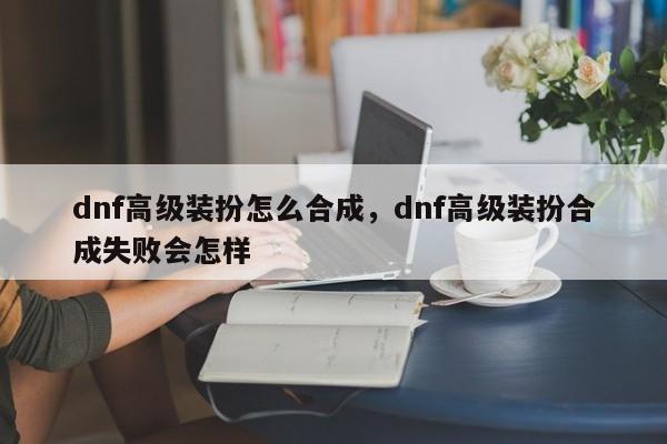 dnf高级装扮怎么合成，dnf高级装扮合成失败会怎样