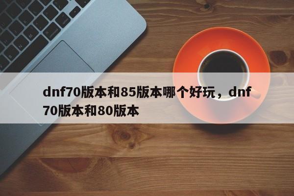 dnf70版本和85版本哪个好玩，dnf70版本和80版本