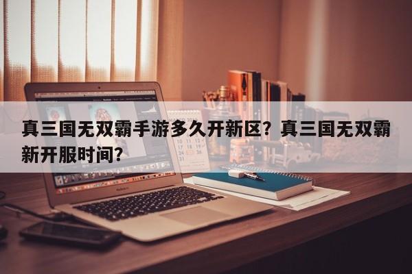 真三国无双霸手游多久开新区？真三国无双霸新开服时间？