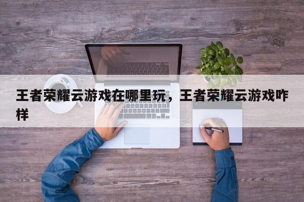 王者荣耀云游戏在哪里玩，王者荣耀云游戏咋样