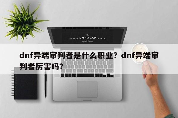 dnf异端审判者是什么职业？dnf异端审判者厉害吗？