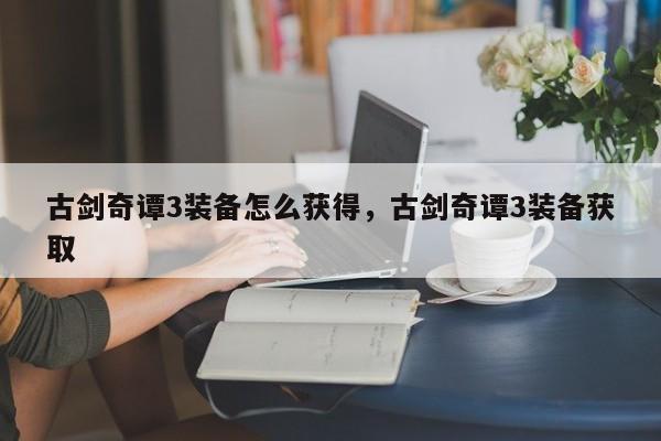 古剑奇谭3装备怎么获得，古剑奇谭3装备获取