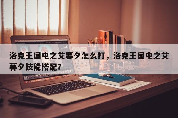 洛克王国电之艾暮夕怎么打,洛克王国电之艾暮夕技能搭配?