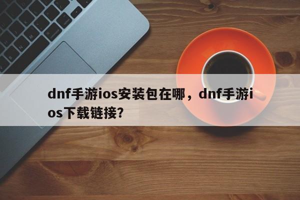dnf手游ios安装包在哪，dnf手游ios下载链接？