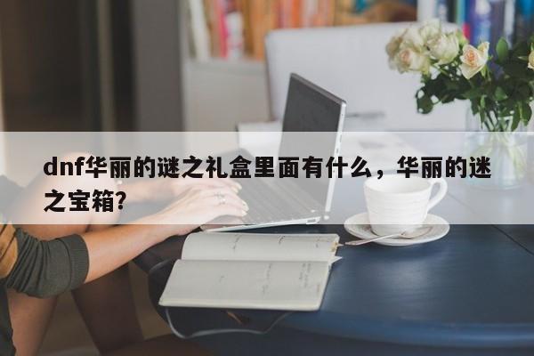 dnf华丽的谜之礼盒里面有什么，华丽的迷之宝箱？