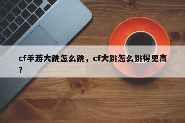 cf手游大跳怎么跳，cf大跳怎么跳得更高？