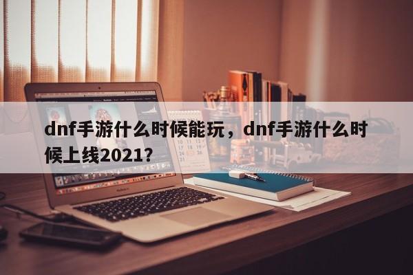 dnf手游什么时候能玩，dnf手游什么时候上线2021？