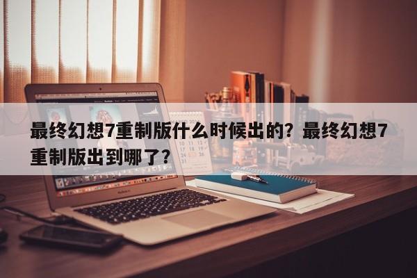 最终幻想7重制版什么时候出的？最终幻想7重制版出到哪了？