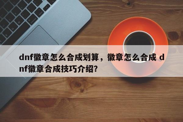 dnf徽章怎么合成划算，徽章怎么合成 dnf徽章合成技巧介绍？