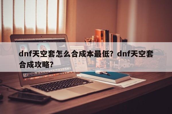 dnf天空套怎么合成本最低？dnf天空套合成攻略？