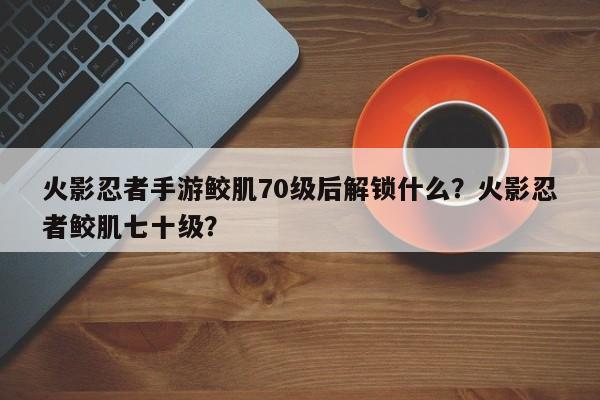 火影忍者手游鲛肌70级后解锁什么？火影忍者鲛肌七十级？