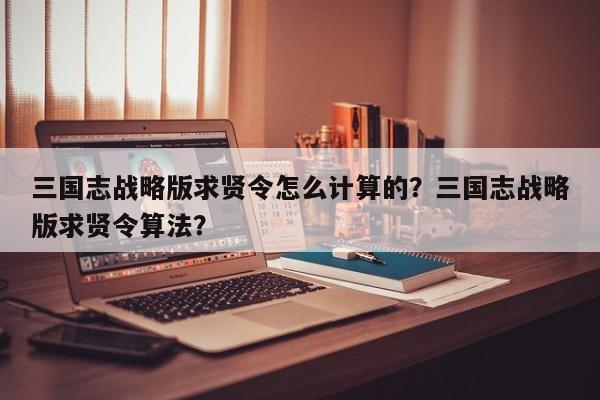 三国志战略版求贤令怎么计算的？三国志战略版求贤令算法？