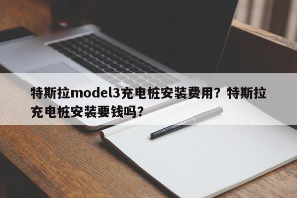 特斯拉model3充电桩安装费用？特斯拉充电桩安装要钱吗？