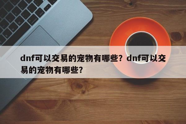 dnf可以交易的宠物有哪些？dnf可以交易的宠物有哪些？