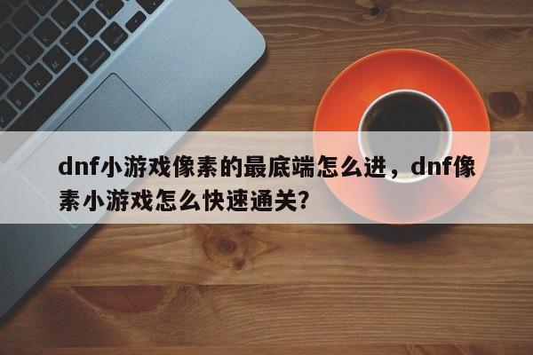 dnf小游戏像素的最底端怎么进，dnf像素小游戏怎么快速通关？