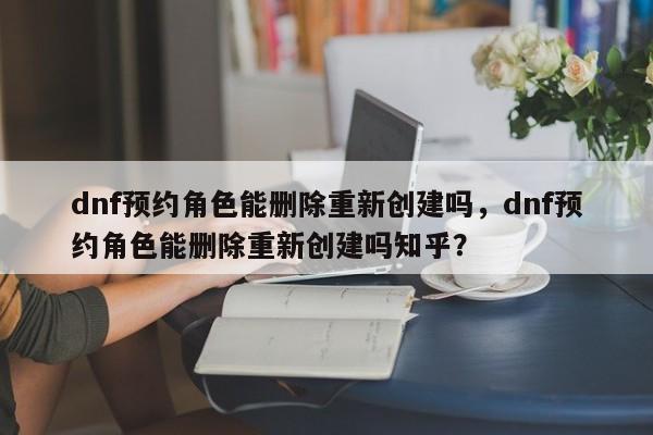 dnf预约角色能删除重新创建吗，dnf预约角色能删除重新创建吗知乎？
