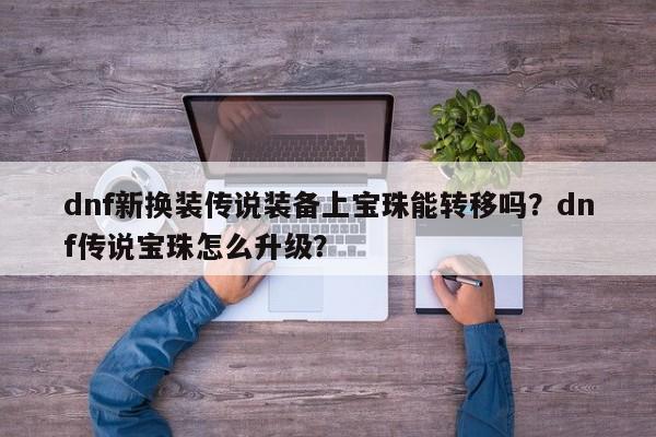 dnf新换装传说装备上宝珠能转移吗？dnf传说宝珠怎么升级？