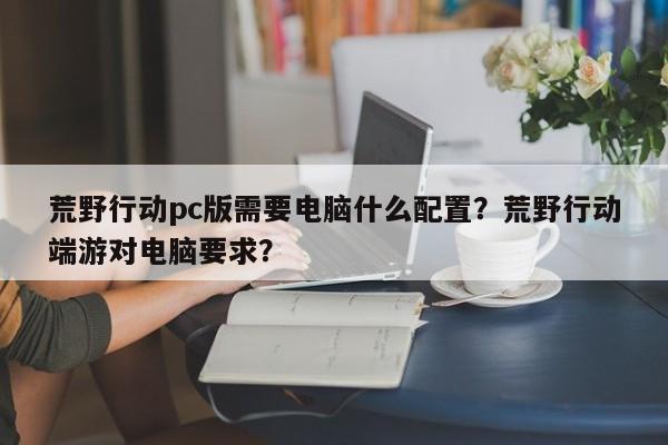 荒野行动pc版需要电脑什么配置？荒野行动端游对电脑要求？