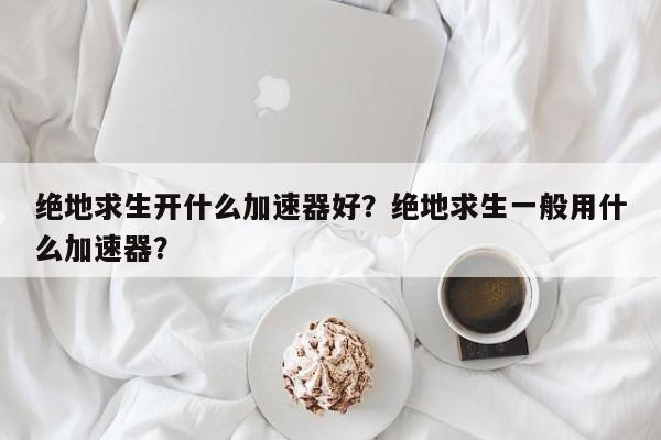 绝地求生开什么加速器好？绝地求生一般用什么加速器？