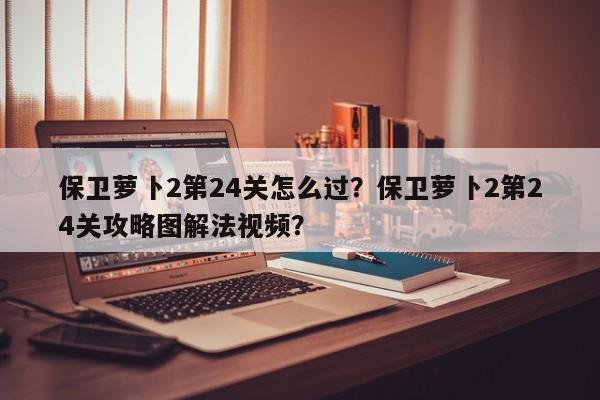 保卫萝卜2第24关怎么过？保卫萝卜2第24关攻略图解法视频？