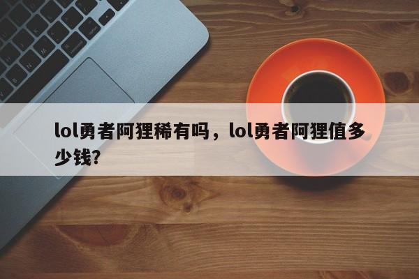lol勇者阿狸稀有吗，lol勇者阿狸值多少钱？