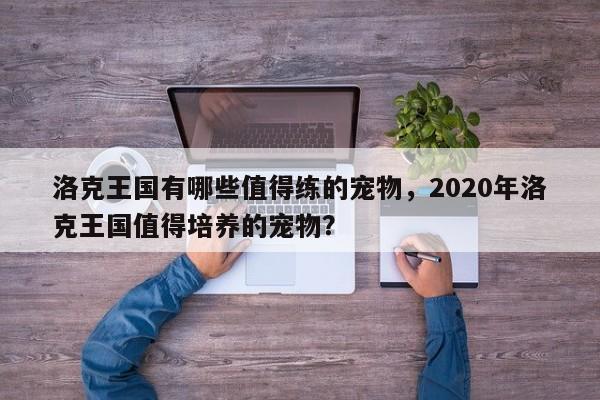 洛克王国有哪些值得练的宠物，2020年洛克王国值得培养的宠物？