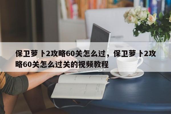 保卫萝卜2攻略60关怎么过，保卫萝卜2攻略60关怎么过关的视频教程