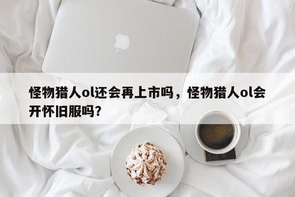 怪物猎人ol还会再上市吗，怪物猎人ol会开怀旧服吗？