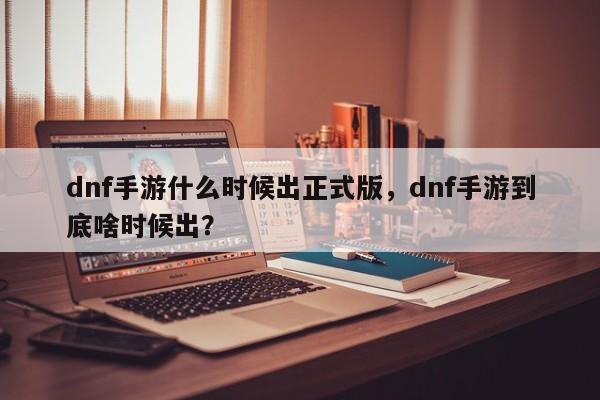 dnf手游什么时候出正式版，dnf手游到底啥时候出？
